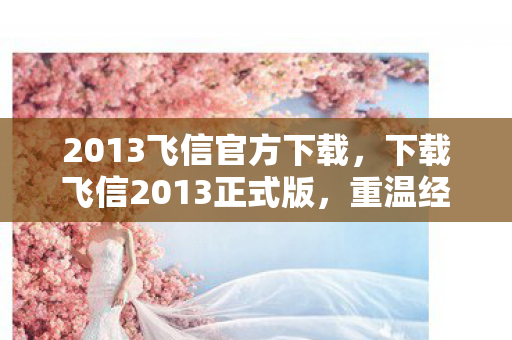 2013飞信官方下载，下载飞信2013正式版，重温经典通讯工具