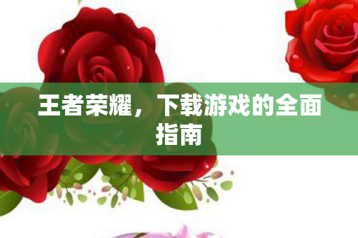 王者荣耀,下载游戏的全面指南 王者荣耀,下载游戏的全面指南