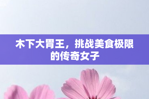木下大胃王，挑战美食极限的传奇女子