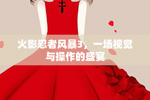 火影忍者风暴3,一场视觉与操作的盛宴 火影忍者风暴3,一场视觉与操作的盛宴