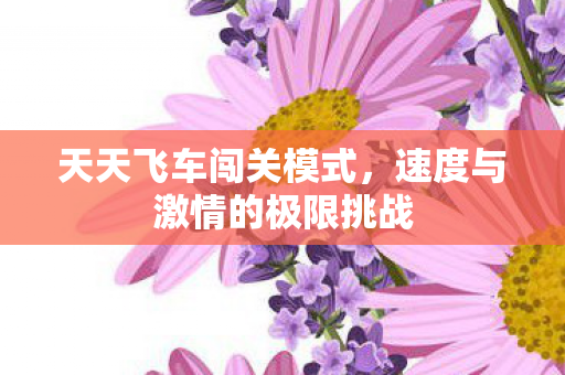 天天飞车闯关模式，速度与激情的极限挑战