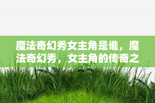 魔法奇幻秀女主角是谁，魔法奇幻秀，女主角的传奇之旅