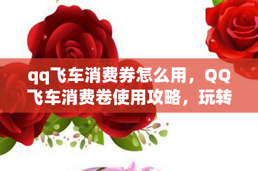qq飞车消费券怎么用，QQ飞车消费卷使用攻略，玩转飞车，尽享优惠
