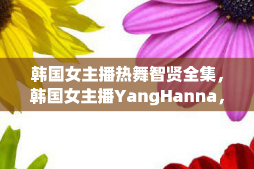 韩国女主播热舞智贤全集，韩国女主播YangHanna，用才华与努力，在直播界绽放光芒