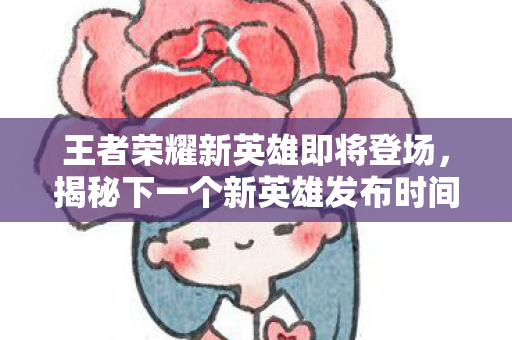 王者荣耀新英雄即将登场，揭秘下一个新英雄发布时间
