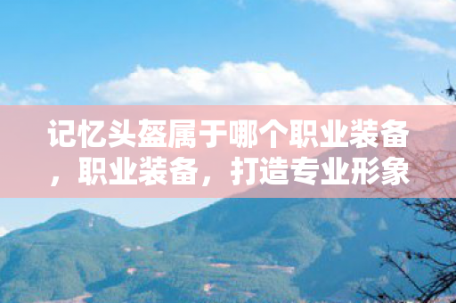 记忆头盔属于哪个职业装备,职业装备,打造专业形象,提升工作效率 记忆头盔属于哪个职业装备,职业装备,打造专业形象,提升工作效率