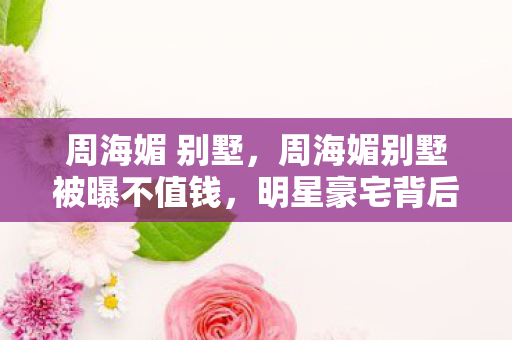 周海媚 别墅，周海媚别墅被曝不值钱，明星豪宅背后的真相