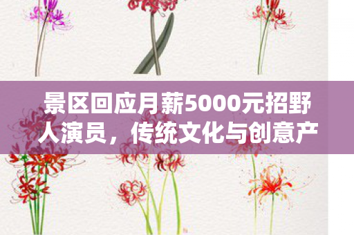 景区回应月薪5000元招野人演员，传统文化与创意产业的融合