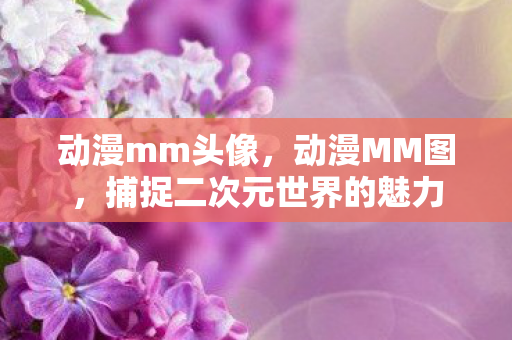 动漫mm头像,动漫MM图,捕捉二次元世界的魅力 动漫mm头像,动漫MM图,捕捉二次元世界的魅力