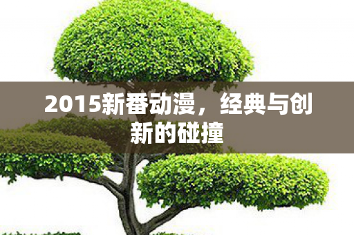 2015新番动漫，经典与创新的碰撞