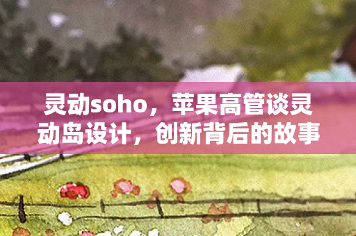 灵动soho，苹果高管谈灵动岛设计，创新背后的故事