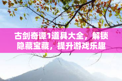 古剑奇谭1道具大全，解锁隐藏宝藏，提升游戏乐趣
