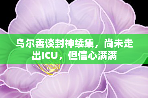 乌尔善谈封神续集，尚未走出ICU，但信心满满