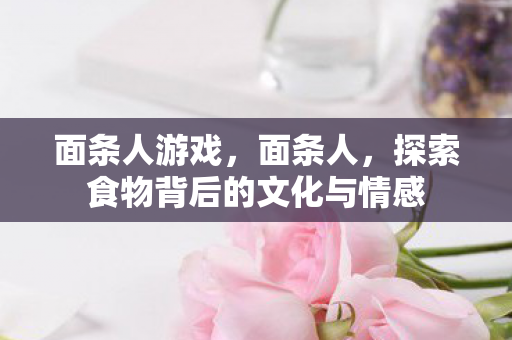 面条人游戏，面条人，探索食物背后的文化与情感