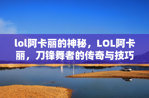 lol阿卡丽的神秘，LOL阿卡丽，刀锋舞者的传奇与技巧解析