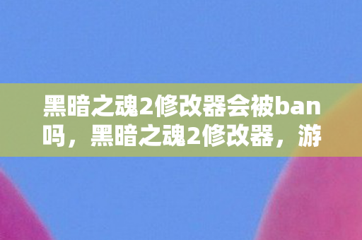 黑暗之魂2修改器会被ban吗，黑暗之魂2修改器，游戏乐趣的扭曲与平衡
