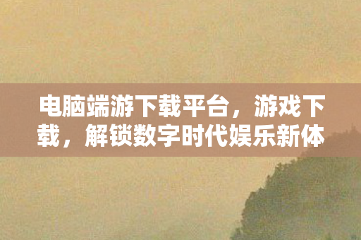 电脑端游下载平台，游戏下载，解锁数字时代娱乐新体验
