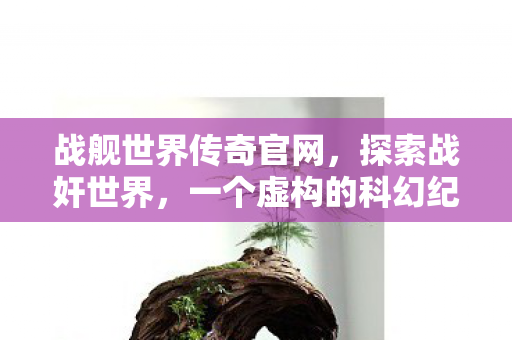战舰世界传奇官网，探索战奸世界，一个虚构的科幻纪元