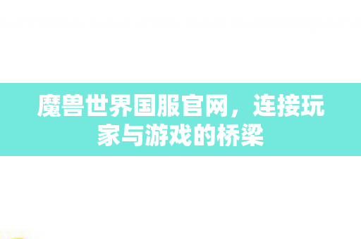 魔兽世界国服官网，连接玩家与游戏的桥梁