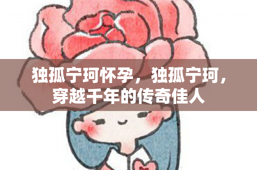 独孤宁珂怀孕，独孤宁珂，穿越千年的传奇佳人