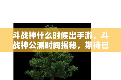 斗战神什么时候出手游，斗战神公测时间揭秘，期待已久，终于来临！