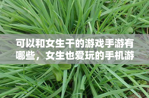 可以和女生干的游戏手游有哪些，女生也爱玩的手机游戏推荐