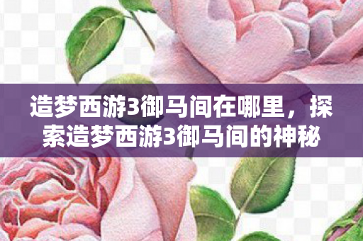 造梦西游3御马间在哪里,探索造梦西游3御马间的神秘位置 造梦西游3御马间在哪里,探索造梦西游3御马间的神秘位置
