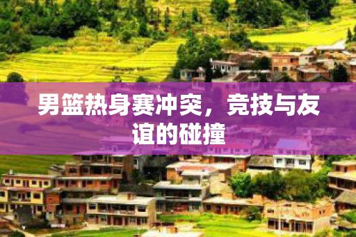 男篮热身赛冲突，竞技与友谊的碰撞