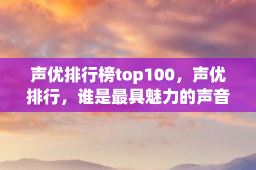 声优排行榜top100,声优排行,谁是最具魅力的声音? 声优排行榜top100,声优排行,谁是最具魅力的声音?