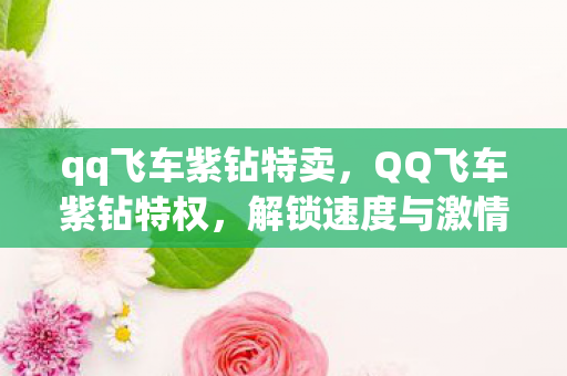 qq飞车紫钻特卖,QQ飞车紫钻特权,解锁速度与激情的专属福利 qq飞车紫钻特卖,QQ飞车紫钻特权,解锁速度与激情的专属福利
