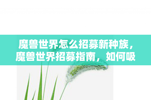 魔兽世界怎么招募新种族，魔兽世界招募指南，如何吸引新玩家加入你的团队