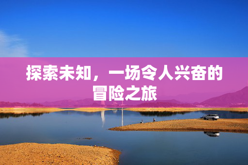 探索未知,一场令人兴奋的冒险之旅 探索未知,一场令人兴奋的冒险之旅