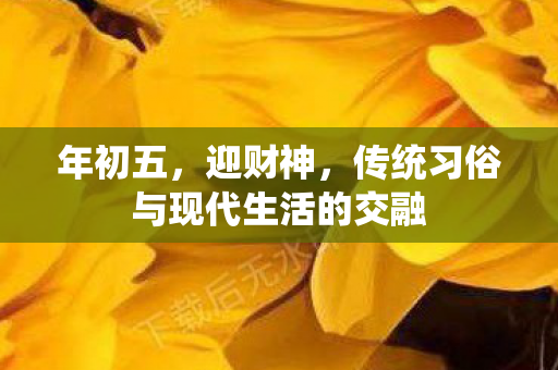 年初五，迎财神，传统习俗与现代生活的交融