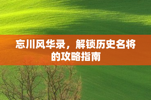 忘川风华录,解锁历史名将的攻略指南 忘川风华录,解锁历史名将的攻略指南