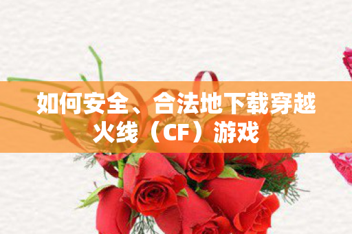 如何安全、合法地下载穿越火线(CF)游戏 如何安全、合法地下载穿越火线(CF)游戏