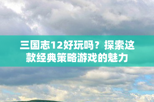 三国志12好玩吗?探索这款经典策略游戏的魅力 三国志12好玩吗?探索这款经典策略游戏的魅力