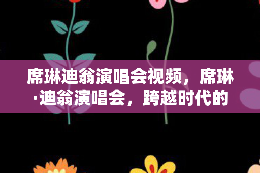 席琳迪翁演唱会视频，席琳·迪翁演唱会，跨越时代的音乐传奇