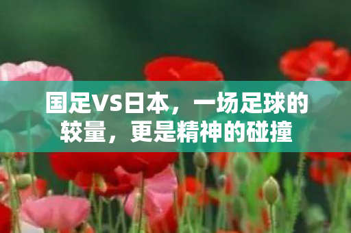 国足VS日本，一场足球的较量，更是精神的碰撞