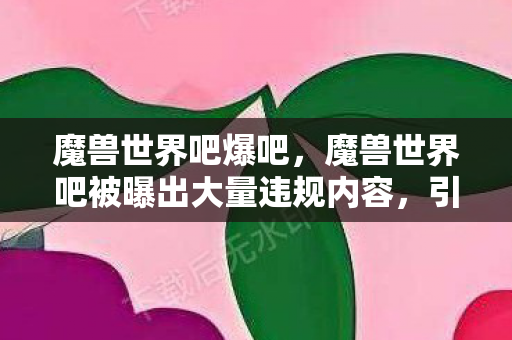 魔兽世界吧爆吧，魔兽世界吧被曝出大量违规内容，引发玩家热议