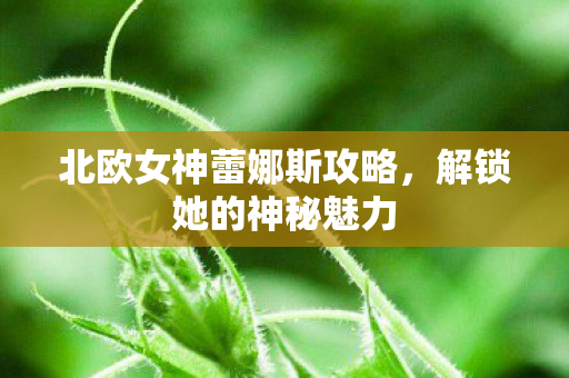 北欧女神蕾娜斯攻略,解锁她的神秘魅力 北欧女神蕾娜斯攻略,解锁她的神秘魅力