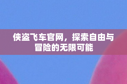 侠盗飞车官网，探索自由与冒险的无限可能