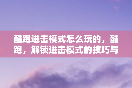 酷跑进击模式怎么玩的，酷跑，解锁进击模式的技巧与策略