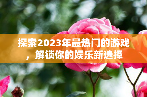 探索2023年最热门的游戏，解锁你的娱乐新选择