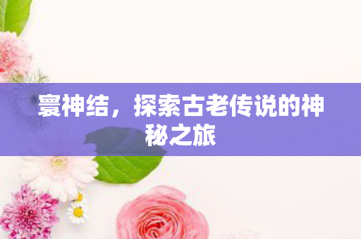 寰神结，探索古老传说的神秘之旅