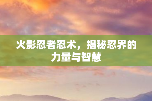 火影忍者忍术,揭秘忍界的力量与智慧 火影忍者忍术,揭秘忍界的力量与智慧