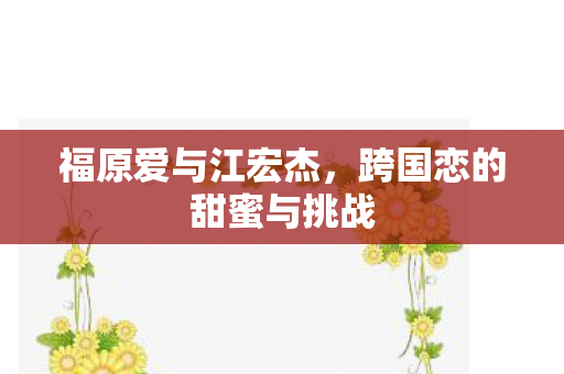 福原爱与江宏杰,跨国恋的甜蜜与挑战 福原爱与江宏杰,跨国恋的甜蜜与挑战