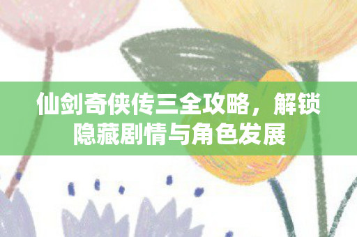 仙剑奇侠传三全攻略，解锁隐藏剧情与角色发展