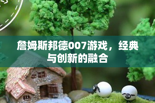 詹姆斯邦德007游戏,经典与创新的融合 詹姆斯邦德007游戏,经典与创新的融合