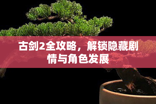 古剑2全攻略，解锁隐藏剧情与角色发展