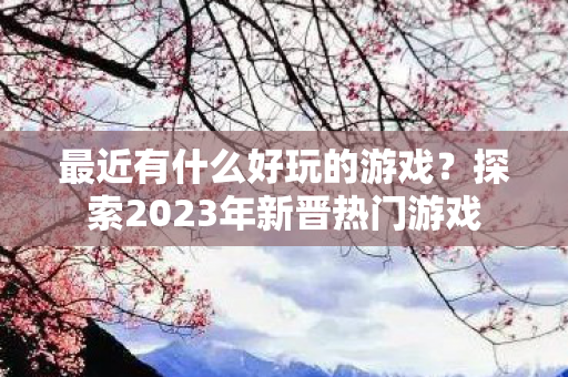 最近有什么好玩的游戏?探索2023年新晋热门游戏 最近有什么好玩的游戏?探索2023年新晋热门游戏